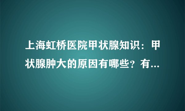 上海虹桥医院甲状腺知识：甲状腺肿大的原因有哪些？有的可能危及生命！