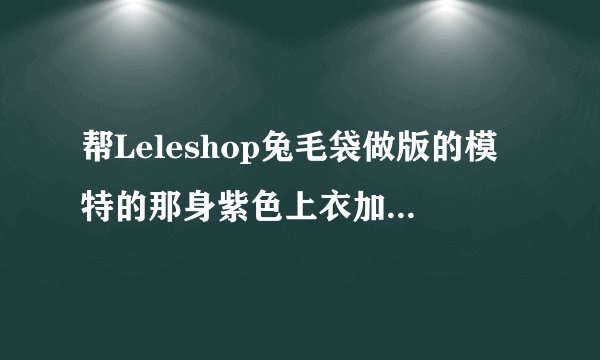 帮Leleshop兔毛袋做版的模特的那身紫色上衣加半身裙哪里有的？