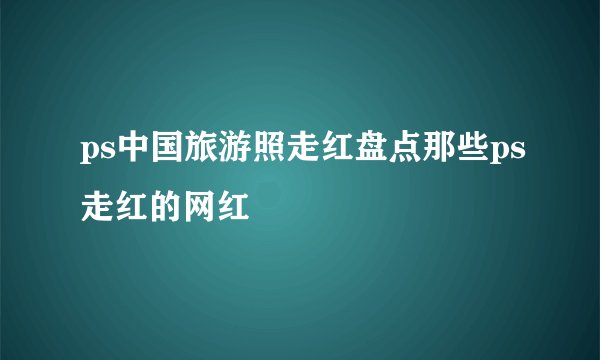 ps中国旅游照走红盘点那些ps走红的网红