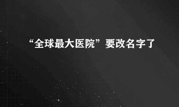 “全球最大医院”要改名字了