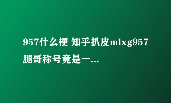 957什么梗 知乎扒皮mlxg957腿哥称号竟是一个游戏ID