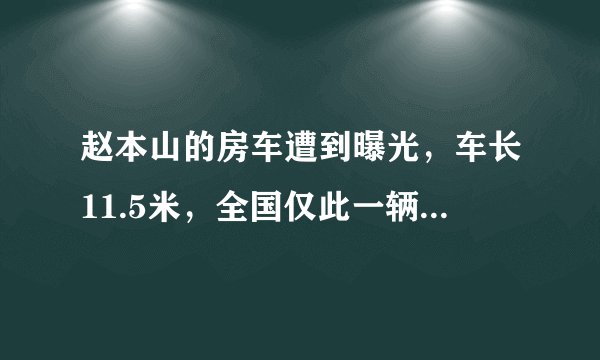 赵本山的房车遭到曝光，车长11.5米，全国仅此一辆，这辆车到底有多牛？