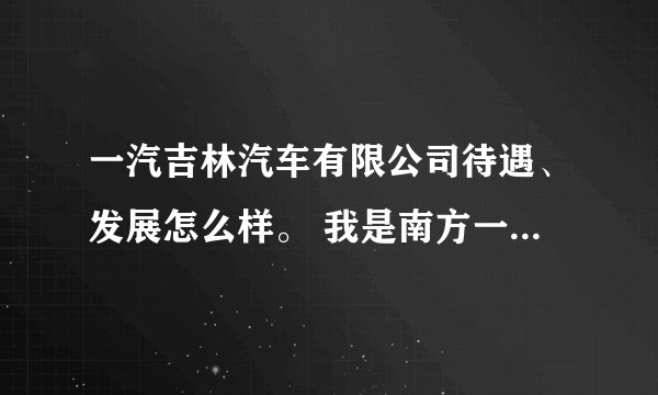 一汽吉林汽车有限公司待遇、发展怎么样。 我是南方一个一本学校毕业生，他来学校招聘会。
