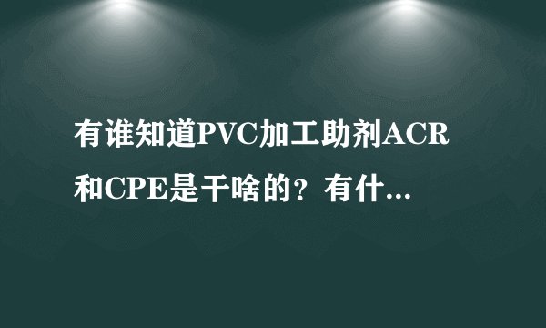 有谁知道PVC加工助剂ACR和CPE是干啥的？有什么作用，越详细，越好？
