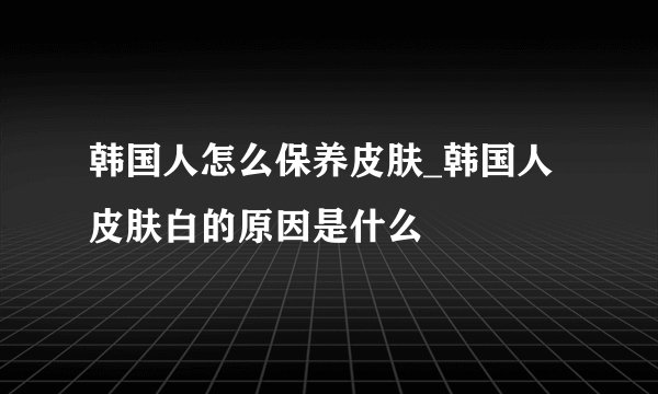 韩国人怎么保养皮肤_韩国人皮肤白的原因是什么