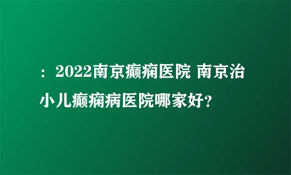 ：2022南京癫痫医院 南京治小儿癫痫病医院哪家好？