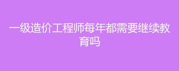 一级造价工程师每年都需要继续教育吗