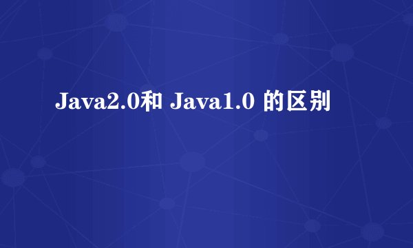 Java2.0和 Java1.0 的区别