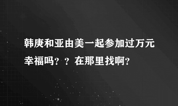 韩庚和亚由美一起参加过万元幸福吗？？在那里找啊？