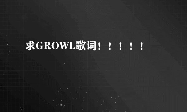 求GROWL歌词！！！！！