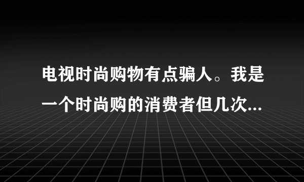 电视时尚购物有点骗人。我是一个时尚购的消费者但几次遇见问题都找不到可以解决的人和部门。