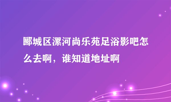 郾城区漯河尚乐苑足浴影吧怎么去啊，谁知道地址啊