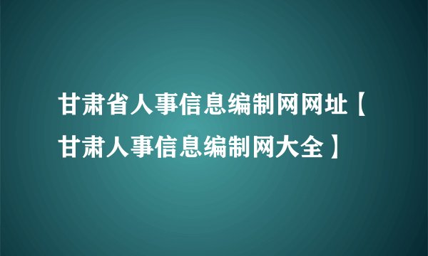 甘肃省人事信息编制网网址【甘肃人事信息编制网大全】