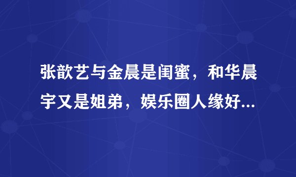 张歆艺与金晨是闺蜜，和华晨宇又是姐弟，娱乐圈人缘好太重要了！