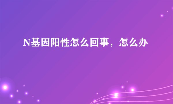 N基因阳性怎么回事，怎么办