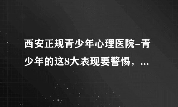 西安正规青少年心理医院-青少年的这8大表现要警惕，以防抑郁症爆发-西安青少年心理医院哪个好