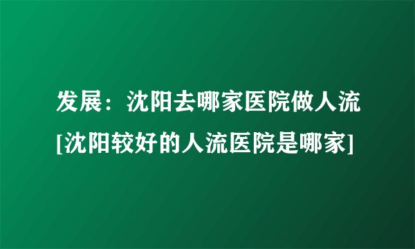 发展：沈阳去哪家医院做人流[沈阳较好的人流医院是哪家]