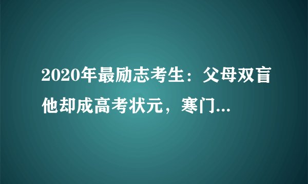 2020年最励志考生：父母双盲他却成高考状元，寒门也能出贵子