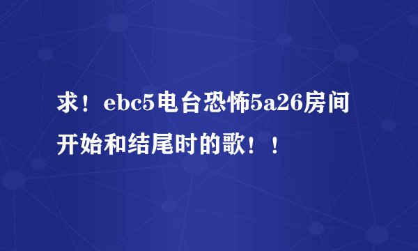求！ebc5电台恐怖5a26房间开始和结尾时的歌！！