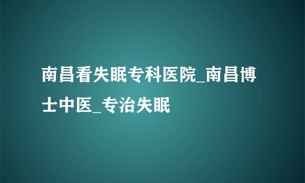 南昌看失眠专科医院_南昌博士中医_专治失眠
