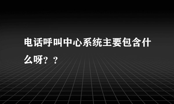 电话呼叫中心系统主要包含什么呀？？