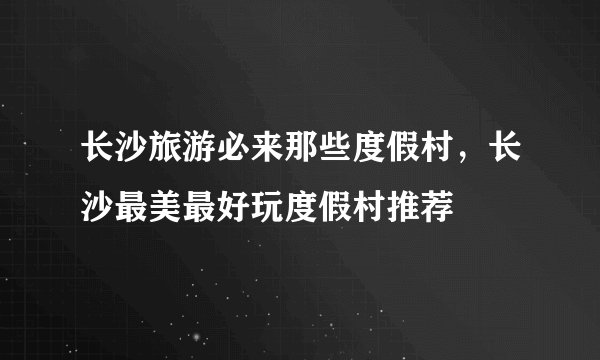 长沙旅游必来那些度假村，长沙最美最好玩度假村推荐