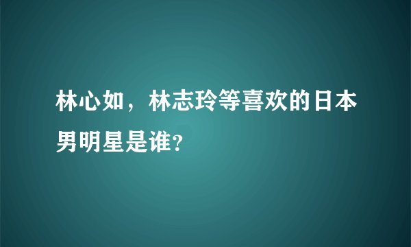 林心如，林志玲等喜欢的日本男明星是谁？