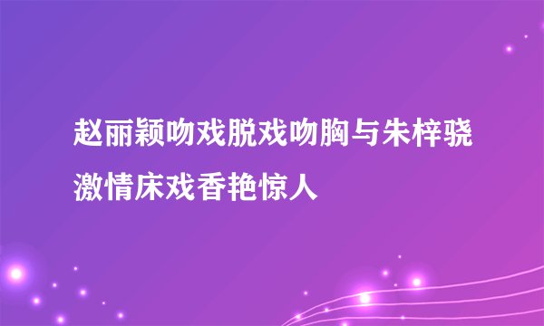 赵丽颖吻戏脱戏吻胸与朱梓骁激情床戏香艳惊人