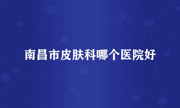 南昌市皮肤科哪个医院好