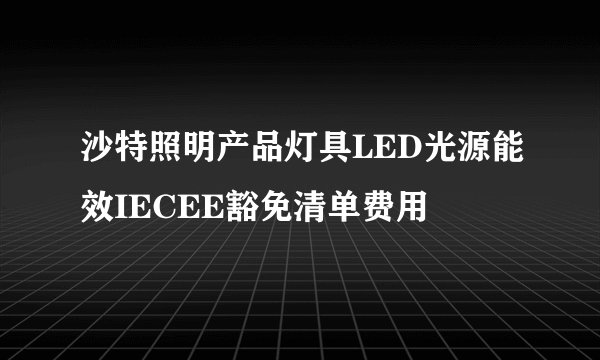 沙特照明产品灯具LED光源能效IECEE豁免清单费用