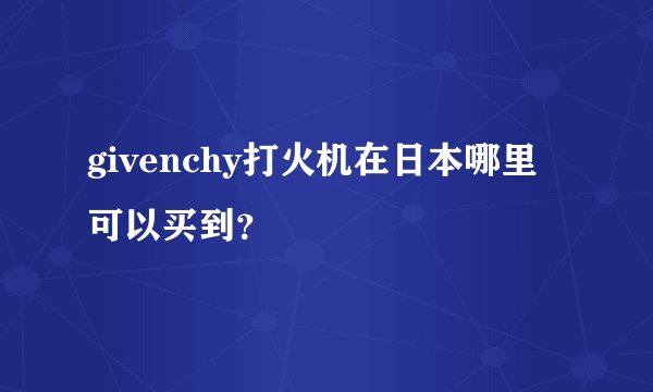 givenchy打火机在日本哪里可以买到？
