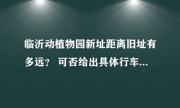 临沂动植物园新址距离旧址有多远？ 可否给出具体行车路线？ 另外最新门票价格是多少？ 谢谢！！