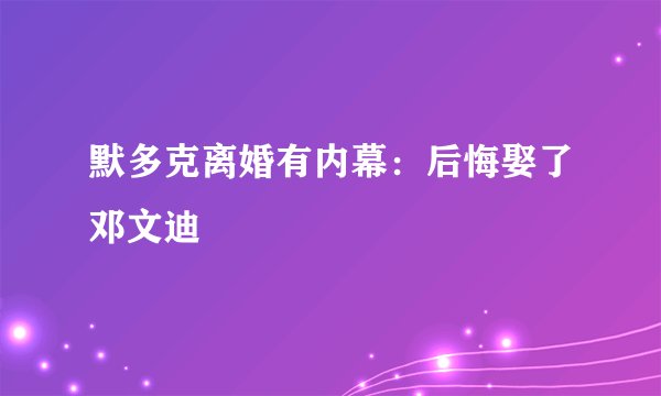 默多克离婚有内幕：后悔娶了邓文迪
