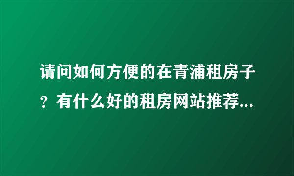 请问如何方便的在青浦租房子？有什么好的租房网站推荐下。谢谢！