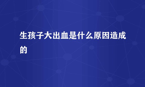 生孩子大出血是什么原因造成的