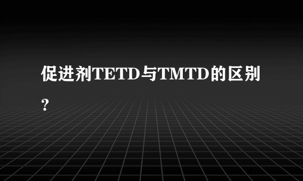 促进剂TETD与TMTD的区别？