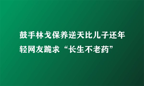 鼓手林戈保养逆天比儿子还年轻网友跪求“长生不老药”