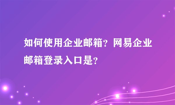 如何使用企业邮箱?网易企业邮箱登录入口是?