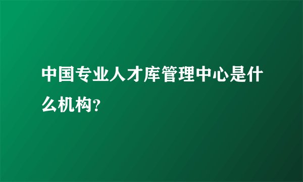 中国专业人才库管理中心是什么机构？