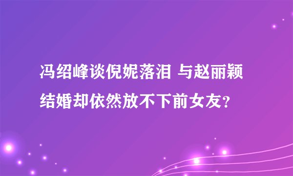 冯绍峰谈倪妮落泪 与赵丽颖结婚却依然放不下前女友？