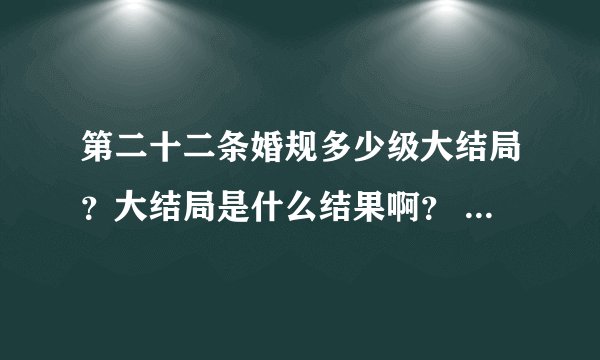 第二十二条婚规多少级大结局？大结局是什么结果啊？ 给讲讲呗！ 谢谢了！