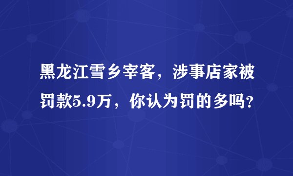 黑龙江雪乡宰客，涉事店家被罚款5.9万，你认为罚的多吗？
