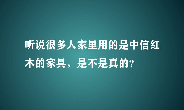 听说很多人家里用的是中信红木的家具，是不是真的？