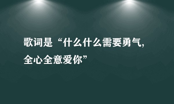 歌词是“什么什么需要勇气,全心全意爱你”