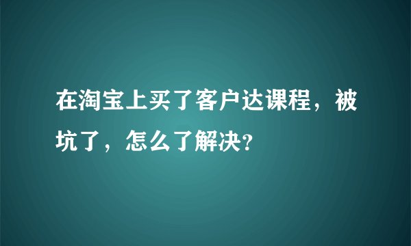 在淘宝上买了客户达课程，被坑了，怎么了解决？