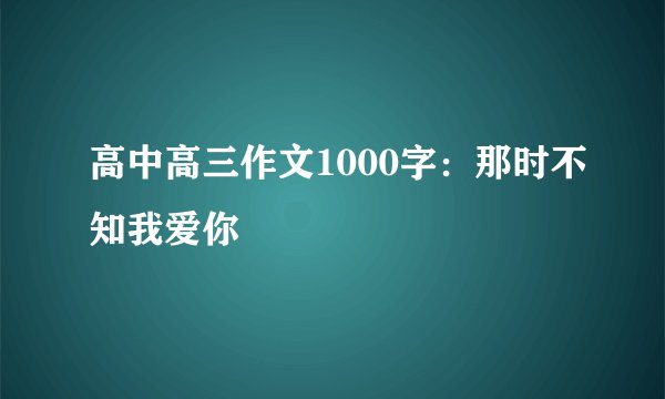 高中高三作文1000字：那时不知我爱你