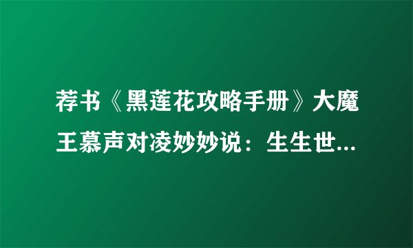 荐书《黑莲花攻略手册》大魔王慕声对凌妙妙说：生生世世不离不弃