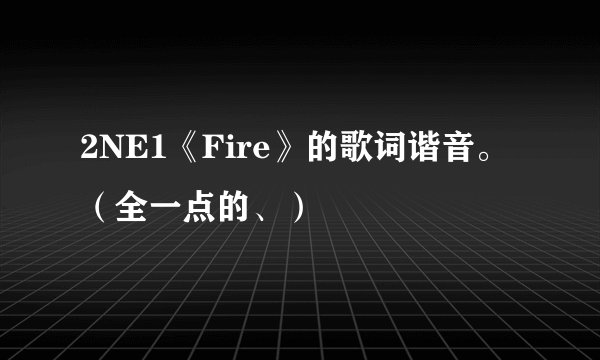 2NE1《Fire》的歌词谐音。（全一点的、）