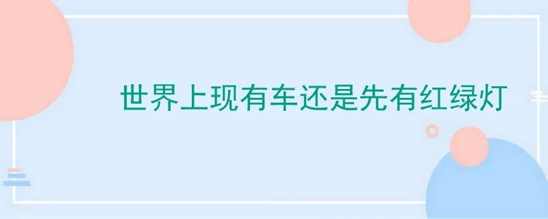 世界上现有红绿灯还是先有汽车,世界上先有红绿灯还是先有车