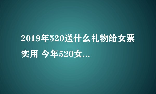 2019年520送什么礼物给女票实用 今年520女生最喜欢的礼物首选